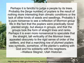 Perhaps it is fanciful to judge a people by its trees. Probably the [large number] of poplars is the result of nothing more interesting than climatic conditions or the lack of other kinds of seeds and seedlings. Probably it is pure nonsense to see a reflection of Mormon group life in the fact that the poplars were practically never planted singly, but always in groups, and that the groups took the form of straight lines and ranks. Perhaps it is even more nonsensical to speculate that the straight, tall verticality of the Mormon trees appealed obscurely to the rigid sense of order of the settlers, and that a marching row of plumed poplars was symbolic, somehow, of the planter’s walking with God and his solidarity with his neighbors.  --Wallace Stegner, Utah Historian  http://history.utah.gov/experience_history/glimpses/trees.html#ordinance 