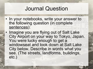 Journal Question In your notebooks, write your answer to the following question (in complete  sentences ): Imagine you are flying out of Salt Lake City Airport on your way to Tokyo, Japan. You were lucky enough to get a windowseat and look down at Salt Lake City below. Describe in words what you see. (The streets, landforms, buildings, etc.) 