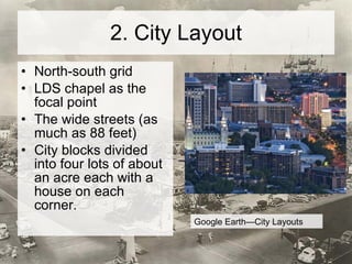 2. City Layout North-south grid LDS chapel as the focal point The wide streets (as much as 88 feet) City blocks divided into four lots of about an acre each with a house on each corner.  Google Earth—City Layouts 