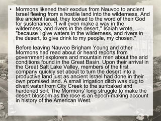 Mormons likened their exodus from Nauvoo to ancient Israel fleeing from a hostile land into the wilderness. And like ancient Israel, they looked to the word of their God for sustenance. "I will even make a way in the wilderness, and rivers in the desert," Isaiah wrote, "because I give waters in the wilderness, and rivers in the desert, to give drink to my people, my chosen." Before leaving Nauvoo Brigham Young and other Mormons had read about or heard reports from government explorers and mountain men about the arid conditions found in the Great Basin. Upon their arrival in the Great Salt Lake Valley, members of the first company quickly set about to turn the desert into a productive land just as ancient Israel had done in their own promised land. A small irrigation ditch was dug to divert water from City Creek to the sunbaked and hardened soil. The Mormons' long struggle to make the desert blossom as the rose is an epoch-making account in history of the American West. 