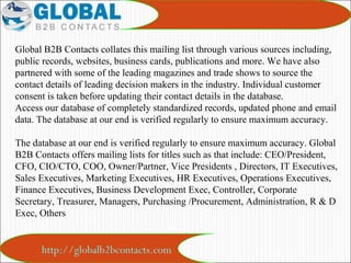 http://globalb2bcontacts.com
Global B2B Contacts collates this mailing list through various sources including,
public records, websites, business cards, publications and more. We have also
partnered with some of the leading magazines and trade shows to source the
contact details of leading decision makers in the industry. Individual customer
consent is taken before updating their contact details in the database.
Access our database of completely standardized records, updated phone and email
data. The database at our end is verified regularly to ensure maximum accuracy.
The database at our end is verified regularly to ensure maximum accuracy. Global
B2B Contacts offers mailing lists for titles such as that include: CEO/President,
CFO, CIO/CTO, COO, Owner/Partner, Vice Presidents , Directors, IT Executives,
Sales Executives, Marketing Executives, HR Executives, Operations Executives,
Finance Executives, Business Development Exec, Controller, Corporate
Secretary, Treasurer, Managers, Purchasing /Procurement, Administration, R & D
Exec, Others
 