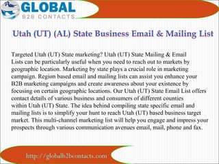 http://globalb2bcontacts.com
Targeted Utah (UT) State marketing? Utah (UT) State Mailing & Email 
Lists can be particularly useful when you need to reach out to markets by 
geographic location. Marketing by state plays a crucial role in marketing 
campaign. Region based email and mailing lists can assist you enhance your 
B2B marketing campaigns and create awareness about your existence by 
focusing on certain geographic locations. Our Utah (UT) State Email List offers 
contact details of various business and consumers of different counties 
within Utah (UT) State. The idea behind compiling state specific email and 
mailing lists is to simplify your hunt to reach Utah (UT) based business target 
market. This multi-channel marketing list will help you engage and impress your 
prospects through various communication avenues email, mail, phone and fax.
 