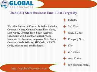 http://globalb2bcontacts.com
Industry
SIC Code
NAICS Code
Company Size
City
ZIP Codes
Area Codes
Job Title and more..
We offer Enhanced Contact Info that includes
Company Name, Contact Name, First Name,
Last Name, Contact Title, Street Address,
City, State, Zip, Country, Contact Phone
Number, Fax Number, Employee Size, Sales,
Company Web Address, SIC Code, NAICS
Code, Industry and email address.
 