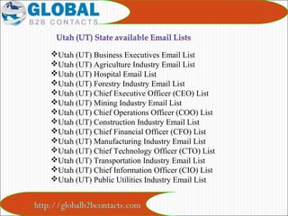 http://globalb2bcontacts.com
Utah (UT) Business Executives Email List
Utah (UT) Agriculture Industry Email List
Utah (UT) Hospital Email List
Utah (UT) Forestry Industry Email List
Utah (UT) Chief Executive Officer (CEO) List
Utah (UT) Mining Industry Email List
Utah (UT) Chief Operations Officer (COO) List
Utah (UT) Construction Industry Email List
Utah (UT) Chief Financial Officer (CFO) List
Utah (UT) Manufacturing Industry Email List
Utah (UT) Chief Technology Officer (CTO) List
Utah (UT) Transportation Industry Email List
Utah (UT) Chief Information Officer (CIO) List
Utah (UT) Public Utilities Industry Email List
 