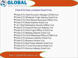 http://globalb2bcontacts.com
Utah (UT) Chief Executive Manager (CEM) List
Utah (UT) Wholesale Trade Industry Email List
Utah (UT) Chief Human Resources Officer List
Utah (UT) Retail Industry Email List
 AL Chief Information Security Officer List
Utah (UT) Financial Services Industry List
Utah (UT) Chief Legal Officer (CLO) List
Utah (UT) Banking Industry Email List
Utah (UT) Chief Marketing Officer (CMO) List
Utah (UT) Insurance Industry Email List
Utah (UT) Business Owners List
Utah (UT) Real Estate Industry Email List
Utah (UT) V-Level Executives Email List
Utah (UT) Services Industry Email List
 