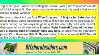 Top expert pick: We’re dominating the season, with a 63.73 percent win rate
of 62-35 in the NFL. Our team is excited to announce this week’s
fi
rst wave of
college football winners!
Be sure to check out our four Wise Guys and 13 Majors for Saturday. Get
ready to make some brilliant bets with us this week too. In the epic saga of
sports betting, no one slays the game quite like Joe Duffy does with the NFL!
Get ready for a thrill ride with a Sunday Night Football Game of the Year
and a double dose of Sunday Wise Guy bets, all while wearing your lucky
jersey. Plus, there are 10 NFL Majors waiting to be conquered! MNF too. All
at Joe Duffy’s Picks at OffshoreInsiders.com
 