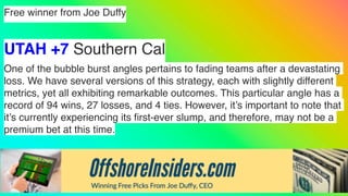 Free winner from Joe Duffy
UTAH +7 Southern Cal
One of the bubble burst angles pertains to fading teams after a devastating
loss. We have several versions of this strategy, each with slightly different
metrics, yet all exhibiting remarkable outcomes. This particular angle has a
record of 94 wins, 27 losses, and 4 ties. However, it’s important to note that
it’s currently experiencing its
fi
rst-ever slump, and therefore, may not be a
premium bet at this time.
 