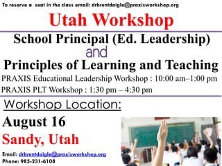 Utah Workshop
To reserve a seat in the class email: drbrentdaigle@praxisworkshop.org
Principles of Learning and Teaching
PRAXIS Educational Leadership Workshop : 10:00 am–1:00 pm
PRAXIS PLT Workshop : 1:30 pm – 4:30 pm
School Principal (Ed. Leadership)
August 16
Sandy, Utah
Workshop Location:
Email: drbrentdaigle@praxisworkshop.org
Phone: 985-231-6108
and
 