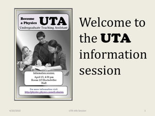 UTA Be a  Physics Welcome to the UTA information session Undergraduate Teaching Assistant Help your peers learn physics Improve your own understanding Develop your teaching skills Learn about teaching careers And earn some money along the way Interested? Information Meeting Wed. Nov 11th 4:30 pm in 701Clark Hall Now hiring UTAs for Spring 2010 Visit: http://phystec.physics.cornell.edu/uta For information contact Sam Portnoff at sdp64@cornell.edu 4/20/2010 1 UTA Info Session 