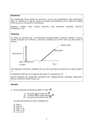 2
Escalares
Son magnitudes físicas fáciles de reconocer, ya que para identificarlas sólo necesitamos
saber su magnitud, en algunos casos es necesario acompañarlos de la unidad de medida
como los que se mencionan a continuación.
Ejemplos: rapidez, masa, tiempo, distancia, área, perímetro, densidad, volumen,
temperatura, etc.
Vectores
Un vector se identifica por 3 características fundamentales: magnitud (módulo o largo),
sentido (indicado por la flecha) y dirección (indicado por la línea recta que pasa sobre el
vector).
Una magnitud vectorial se simboliza con una letra que lleva una flecha en su parte superior
A
G
.
Si queremos referirnos a la magnitud del vector A
G
se denota por A
G
.
Algunos ejemplos de magnitudes vectoriales son: desplazamiento, velocidad, aceleración,
fuerza, momentum lineal, torque, etc.
Ejemplo:
2. De las siguientes afirmaciones sobre el vector PQ
I) El punto P es el origen de PQ.
II) El vector PQ se puede abreviar QP.
III) El punto Q es el término de PQ.
De estas afirmaciones es (son) verdadera (s)
A) Sólo I
B) Sólo III
C) Sólo I y II
D) Sólo I y III
E) I, II, y III
MAGNITUD
SENTIDO
DIRECCIÓN
origenu
aplicacióndepunto x
Fig.1
 