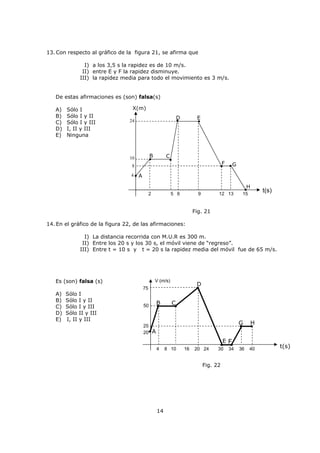 CINEMÁTICA I
La Cinemática estudia el movimiento de los cuerpos, sin preocuparse de las causas que lo
generan. Por ejemplo, al analizar el desplazamiento de un automóvil, diremos que se mueve
en línea recta, que su rapidez es de 60 km/h y que luego aumenta a 100 km/h, etc., pero no
trata de explicar las causas de cada uno de estos hechos.
En esta unidad un cuerpo o móvil será tratado como una partícula, o sea, no interesan sus
dimensiones, forma, masa, etc.
¿Cómo es el movimiento?
El movimiento de un cuerpo visto por un observador, depende del punto de referencia en
el cuál se halla situado. Suponga que un avión que vuela horizontalmente deja caer una
bomba. Si se observara la caída de la bomba desde el interior, observaría que cae en línea
recta, verticalmente. Por otra parte, si se estuviera de pie sobre la superficie de la tierra
observando la caída de la bomba, se advertiría que describe una curva llamada parábola.
Como conclusión, el movimiento es relativo.
En la vida cotidiana, se encuentran varios ejemplos de esta dependencia del movimiento en
relación con el punto de referencia. Analicemos el caso de un observador (A) sentado en una
locomotora en movimiento hacia el este y otro (B) de pie en tierra, los cuales observan una
lámpara fijada en el techo de la cabina. Para el observador B la lámpara se encuentra en
movimiento. Por otra parte, para el observador A sentado en la locomotora, la lámpara esta
en reposo y B se desplaza en sentido contrario al movimiento del vehículo. En otras
palabras, A se desplaza hacia la derecha con respecto al observador B, y B lo hace hacia la
izquierda en relación con el observador A.
El problema surge en la elección de ejes coordenados que estén en reposo absoluto, a los
cuales referir todos los movimientos. Esto, en realidad, es imposible, ya que no disponemos
de ningún punto de referencia que sea inmóvil. En nuestro estudio que veremos a
continuación, consideraremos ejes coordenados ligados a tierra, porque, generalmente
estamos acostumbrados a considerar el movimiento de los cuerpos suponiendo la Tierra en
reposo (por convención).
Ejemplo 1
Un bote con dirección al norte cruza un río con una velocidad de 8 km/h con respecto al
agua. El río corre a una velocidad de 6 km/h hacia el este, con respecto a la tierra.
Determine la magnitud de la velocidad con respecto a un observador estacionado a la
orilla del río.
A) 14 km/h
B) 10 km/h
C) 8 km/h
D) 6 km/h
E) 2 km/h
C U R S O: FÍSICA MENCIÓN
MATERIAL: FM-02
 