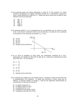 2
Conceptos
i) Trayectoria: es la línea que une las distintas posiciones por las cuales pasa un móvil. Se
puede clasificar en rectilínea y curvilínea.
ii) Distancia y desplazamiento: en el lenguaje cotidiano, estos conceptos suelen ser
usados como sinónimos, lo cual es errado.
La distancia es la longitud de su trayectoria y se trata de una magnitud escalar.
El desplazamiento es la unión de la posición inicial (A) y final (B) de la trayectoria, y es una
magnitud vectorial.
Nota: Si la trayectoria es rectilínea, el desplazamiento puede ser negativo o positivo, según
el sentido de movimiento de la partícula. La distancia recorrida siempre será mayor o
igual que la magnitud del desplazamiento (valen lo mismo cuando el movimiento entre
dos posiciones es rectilíneo y siempre que no exista regreso al punto de partida).
iii) Rapidez y velocidad: son dos magnitudes que suelen confundirse con frecuencia.
La rapidez es una magnitud escalar que relaciona la distancia recorrida con el tiempo.
La velocidad es una magnitud vectorial que relaciona el cambio de posición (o
desplazamiento) con el tiempo.
¿Qué significa una velocidad negativa?
El signo de la velocidad esta relacionado con el sentido de movimiento en general se toma
como lo muestra la figura, pero no tiene que ser necesariamente así, perfectamente válido
sería tomarlo positivo hacia la izquierda.
Por lo tanto, cuidado con decir que una velocidad de
h
km12 es menor que una
velocidad de
h
km6 , ya que, el signo sólo esta mostrando un sentido de movimiento
contrario.
B
aTrayectori
)(DentoDesplazami
G
A
0
GG
!V0
GG
V
Fig. 20
X (m)
Fig. 1
 