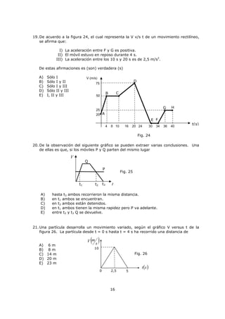 3
iv) Rapidez media ( MV ): es la relación entre la distancia total recorrida y el tiempo que
tarda en recorrerla.
Recuerde que la dimensión de rapidez es la relación entre longitud con un intervalo de
tiempo.
v) Velocidad media ( MV
G
): relaciona el desplazamiento total y el tiempo que tarda en
hacerlo.
vi) Velocidad instantánea ( )(tV
G
): un cuerpo no siempre puede viajar con velocidad
constante, por esta razón es útil hablar de este concepto, el cual corresponde a la velocidad
que posee el móvil en un determinado instante de su recorrido. En este capítulo nos
ocuparemos del movimiento en trayectorias rectilíneas, o sea, que la magnitud de la rapidez
y velocidad son las mismas en cada instante. Sin embargo, es un buen hábito reservar el
término velocidad para la descripción mas completa del movimiento. Una forma matemática
de calcular esta velocidad, se mostrará más adelante cuando se analicen los tipos de
movimientos.
vii) Aceleración ( a
G
): el concepto de aceleración siempre se relaciona con un cambio de
velocidad en un intervalo de tiempo.
Ejemplo 2
La rapidez media de un automóvil que viaja en línea recta, en la primera mitad del viaje
es de 20 km/h y en la segunda mitad es de 30 km/h.
¿Cuál es la rapidez media para todo el viaje?
A) 28 km/h
B) 26 km/h
C) 25 km/h
D) 24 km/h
E) Faltan datos.
inicialfinal
inicialfinal
tt
VV
t
V
a


'
'
GGG
G
total
total
M
t
d
V
total
total
M
t
D
V
G
G
inicialfinal
inicialfinal
M
tt
dd
t
d
V


'
'
o también
inicialfinal
inicialfinal
M
tt
dd
t
d
V


'
'
GGG
G o también
 