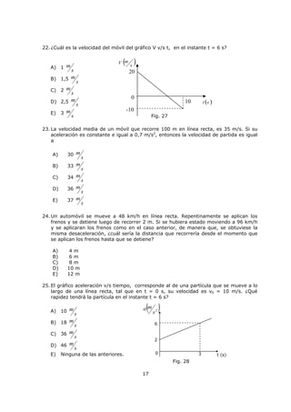 4
Tipos de movimientos
i) Movimiento rectilíneo uniforme (MRU): cuando un cuerpo se desplaza con rapidez
constante a lo largo de una trayectoria rectilínea, se dice que describe un MRU.
Como ejemplo supongamos que un automóvil se desplaza por una carretera recta y plana, y
su velocímetro siempre indica una rapidez de
h
km60 , lo cual significa que: en 1 h el auto
recorrerá 60 km, en 2 h recorrerá 120 km, en 3 h recorrerá 180 km. Si estos datos los
llevamos a un gráfico de posición v/s tiempo, su comportamiento sería el siguiente:
La ecuación de la recta nos permitirá encontrar la información de cada posición de la
partícula en el tiempo. Esta ecuación se denomina ecuación de itinerario.
Nota: la velocidad es constante, ya que la pendiente es única. El signo de la velocidad se
debe respetar para el cálculo de desplazamientos.
0x = posición inicial
Si 0x = 0 (m), tenemos   