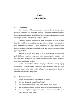 1
B A B I
PENDAHULUAN
1.1 Pendahuluan
Audit terhadap siklus pengeluaran mencakup dua pendekatan yaitu
pengujian kepatuhan dan pengujian substansi. Pengujian kepatuhan bertujuan
untuk memahamai struktur pengendalian intern terhadap siklus penjualan, yang
selanjutnya digunakan sebagai dasar pengujian substansi.
Pengujian substansi dimaksudkan untuk melakukan verifikasi terhadap
kelayakan jumlah rupiah serta kesesuaian penyajiannya dengan prinsip akuntansi
yang diterapkan di Indonesia. Kedua pendekatan ini sangat berbeda dalam
imlpementasinya, sehingga program audit untuk yang kedua pendekatan tersebut
juga sangat berbeda.
Sebelum membahas lebih lanjut siklus pengeluaran ini, terlebih dahulu
perlu dijelaskan pengertian pengeluaran yaitu adalah rangkaian kegiatan bisnis
dan operasional pemrosesan data terkait yang berhubungan dengan pembelian
serta pembayaran barang dan jasa.
Sistem penjualan tidak dibahas mengingat keterbatasan ruang lingkup
pembahasan. Dengan demikian kami disini akan membahas salah satu aspek
mengenai utang usaha yaitu, Audit terhadap siklus pengeluaran: Pengujian
substantif terhadap saldo utang usaha.
1.2 Rumusan masalah
Adapun rumusan masalah dari penelitian ini adalah :
1. Apa yang di maksud dengan Utang Usaha?
2. Apa perbedaan karakteristik utang lancar dengan aktiva lancar?
3. Apa perbedaan pengujian substantif utang lancar dengan aktiva lancar?
4. Apa saja yang termasuk prinsip akuntansi berterima umum di Indonesia
dalam penyajian utang lancar?
 