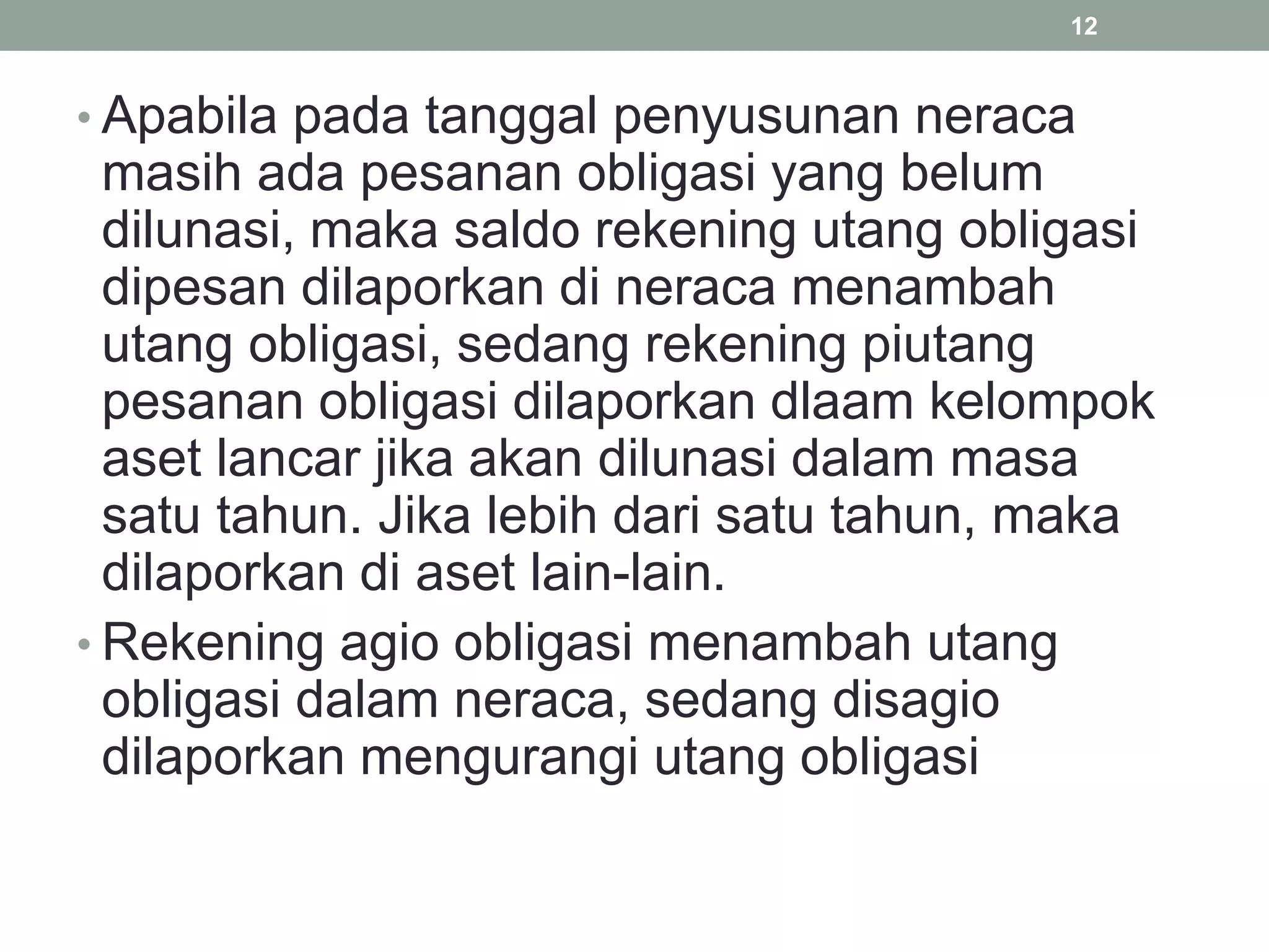 • Apabila pada tanggal penyusunan neraca
masih ada pesanan obligasi yang belum
dilunasi, maka saldo rekening utang obligasi
dipesan dilaporkan di neraca menambah
utang obligasi, sedang rekening piutang
pesanan obligasi dilaporkan dlaam kelompok
aset lancar jika akan dilunasi dalam masa
satu tahun. Jika lebih dari satu tahun, maka
dilaporkan di aset lain-lain.
• Rekening agio obligasi menambah utang
obligasi dalam neraca, sedang disagio
dilaporkan mengurangi utang obligasi
12
 