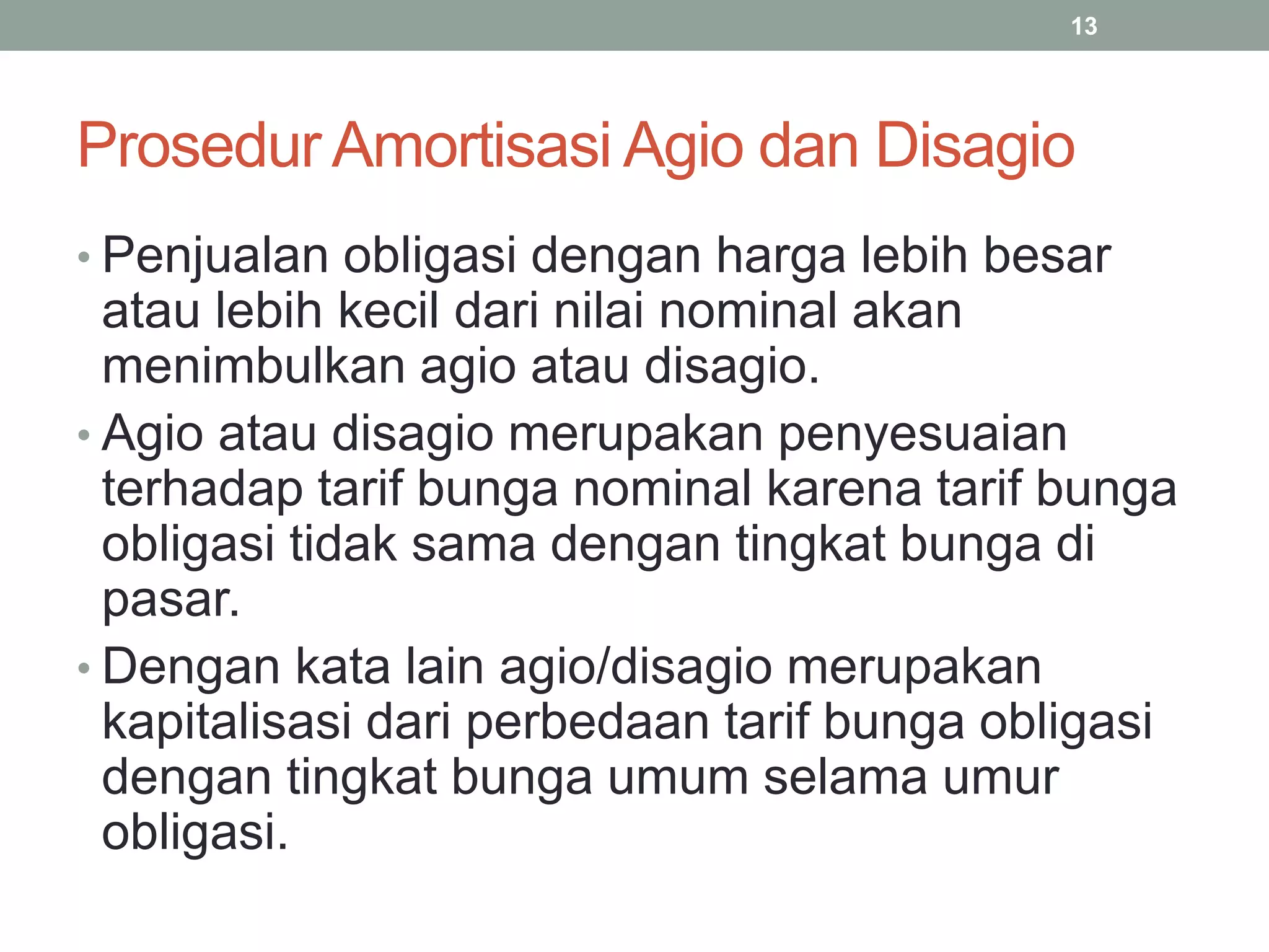 Prosedur Amortisasi Agio dan Disagio
• Penjualan obligasi dengan harga lebih besar
atau lebih kecil dari nilai nominal akan
menimbulkan agio atau disagio.
• Agio atau disagio merupakan penyesuaian
terhadap tarif bunga nominal karena tarif bunga
obligasi tidak sama dengan tingkat bunga di
pasar.
• Dengan kata lain agio/disagio merupakan
kapitalisasi dari perbedaan tarif bunga obligasi
dengan tingkat bunga umum selama umur
obligasi.
13
 