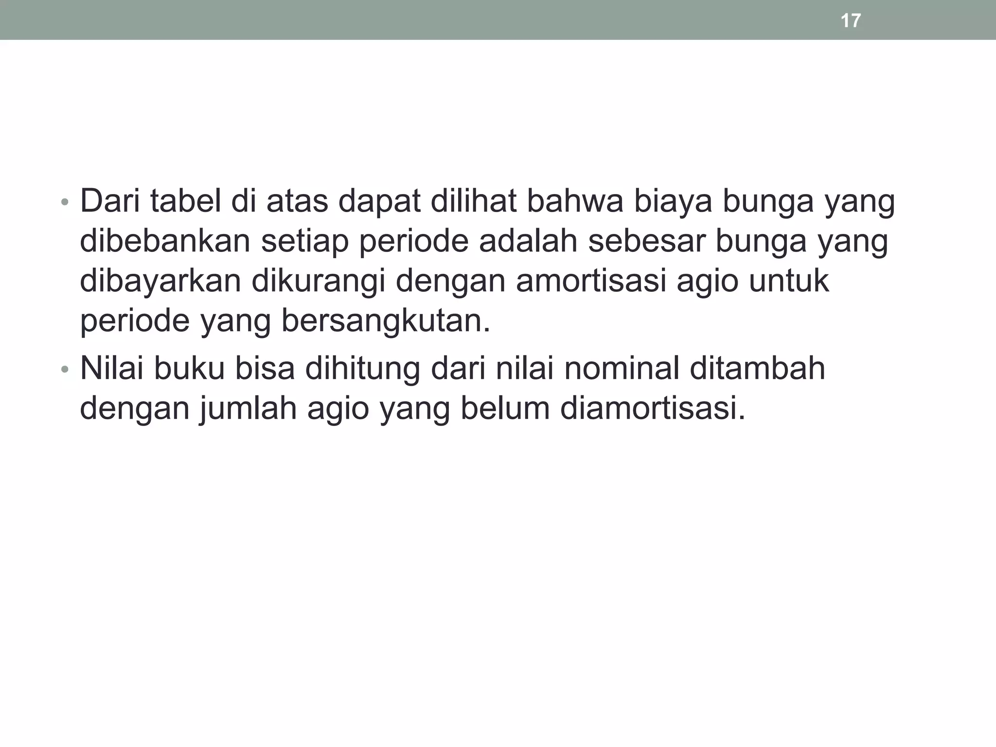• Dari tabel di atas dapat dilihat bahwa biaya bunga yang
dibebankan setiap periode adalah sebesar bunga yang
dibayarkan dikurangi dengan amortisasi agio untuk
periode yang bersangkutan.
• Nilai buku bisa dihitung dari nilai nominal ditambah
dengan jumlah agio yang belum diamortisasi.
17
 