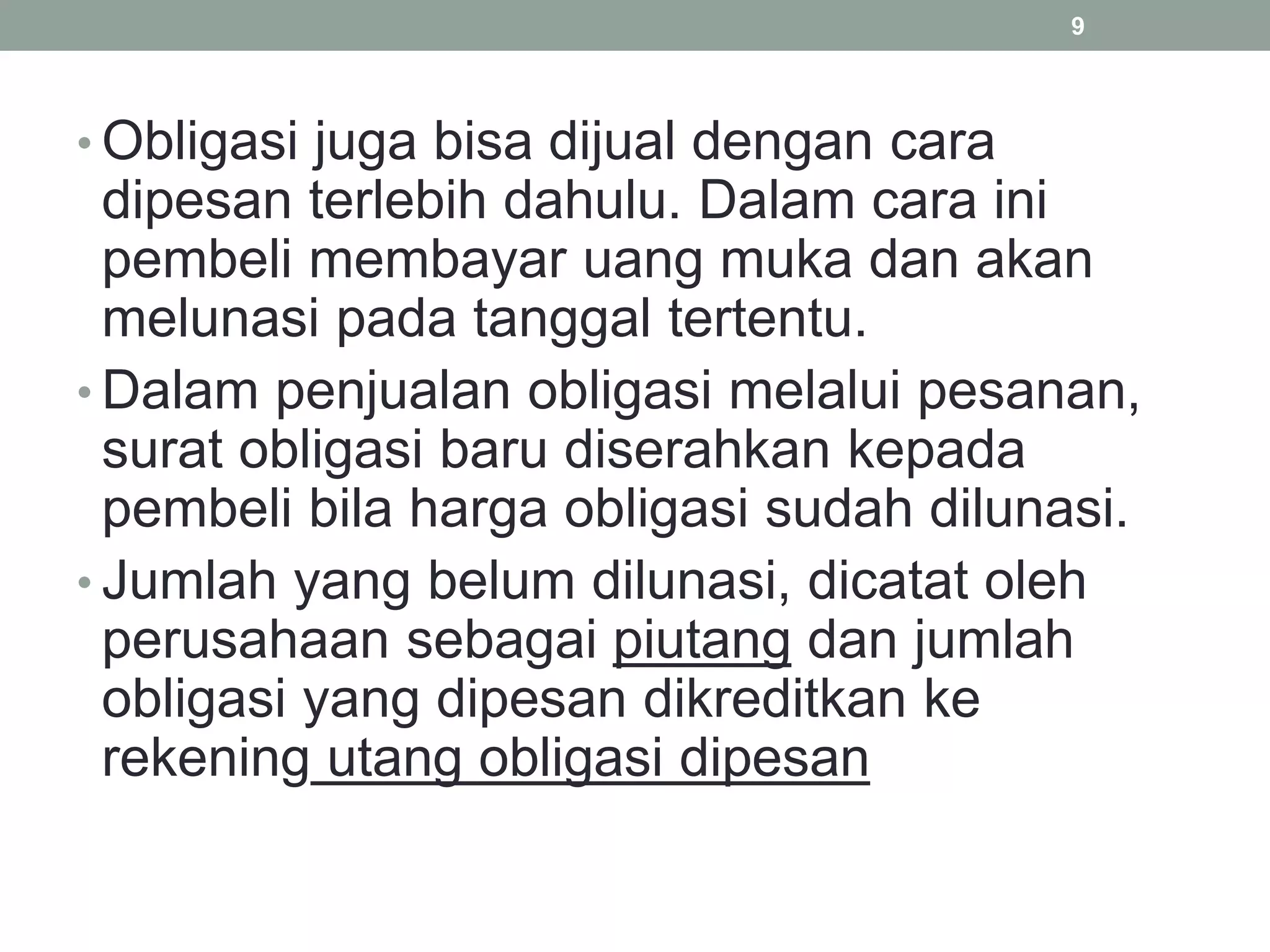 • Obligasi juga bisa dijual dengan cara
dipesan terlebih dahulu. Dalam cara ini
pembeli membayar uang muka dan akan
melunasi pada tanggal tertentu.
• Dalam penjualan obligasi melalui pesanan,
surat obligasi baru diserahkan kepada
pembeli bila harga obligasi sudah dilunasi.
• Jumlah yang belum dilunasi, dicatat oleh
perusahaan sebagai piutang dan jumlah
obligasi yang dipesan dikreditkan ke
rekening utang obligasi dipesan
9
 