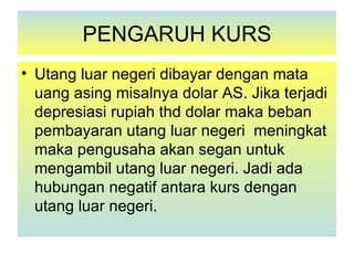 PENGARUH KURS
• Utang luar negeri dibayar dengan mata
  uang asing misalnya dolar AS. Jika terjadi
  depresiasi rupiah thd dolar maka beban
  pembayaran utang luar negeri meningkat
  maka pengusaha akan segan untuk
  mengambil utang luar negeri. Jadi ada
  hubungan negatif antara kurs dengan
  utang luar negeri.
 