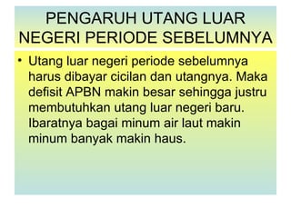 PENGARUH UTANG LUAR
NEGERI PERIODE SEBELUMNYA
• Utang luar negeri periode sebelumnya
  harus dibayar cicilan dan utangnya. Maka
  defisit APBN makin besar sehingga justru
  membutuhkan utang luar negeri baru.
  Ibaratnya bagai minum air laut makin
  minum banyak makin haus.
 