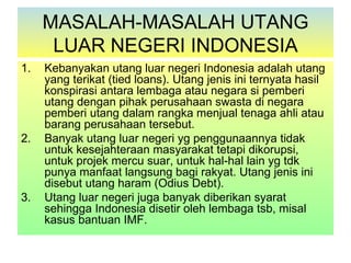 MASALAH-MASALAH UTANG
      LUAR NEGERI INDONESIA
1.   Kebanyakan utang luar negeri Indonesia adalah utang
     yang terikat (tied loans). Utang jenis ini ternyata hasil
     konspirasi antara lembaga atau negara si pemberi
     utang dengan pihak perusahaan swasta di negara
     pemberi utang dalam rangka menjual tenaga ahli atau
     barang perusahaan tersebut.
2.   Banyak utang luar negeri yg penggunaannya tidak
     untuk kesejahteraan masyarakat tetapi dikorupsi,
     untuk projek mercu suar, untuk hal-hal lain yg tdk
     punya manfaat langsung bagi rakyat. Utang jenis ini
     disebut utang haram (Odius Debt).
3.   Utang luar negeri juga banyak diberikan syarat
     sehingga Indonesia disetir oleh lembaga tsb, misal
     kasus bantuan IMF.
 