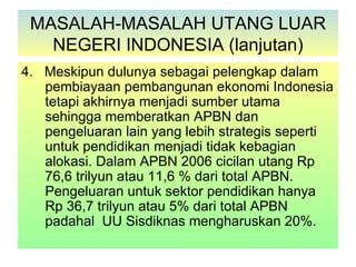 MASALAH-MASALAH UTANG LUAR
   NEGERI INDONESIA (lanjutan)
4. Meskipun dulunya sebagai pelengkap dalam
   pembiayaan pembangunan ekonomi Indonesia
   tetapi akhirnya menjadi sumber utama
   sehingga memberatkan APBN dan
   pengeluaran lain yang lebih strategis seperti
   untuk pendidikan menjadi tidak kebagian
   alokasi. Dalam APBN 2006 cicilan utang Rp
   76,6 trilyun atau 11,6 % dari total APBN.
   Pengeluaran untuk sektor pendidikan hanya
   Rp 36,7 trilyun atau 5% dari total APBN
   padahal UU Sisdiknas mengharuskan 20%.
 