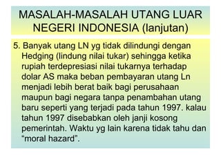 MASALAH-MASALAH UTANG LUAR
   NEGERI INDONESIA (lanjutan)
5. Banyak utang LN yg tidak dilindungi dengan
  Hedging (lindung nilai tukar) sehingga ketika
  rupiah terdepresiasi nilai tukarnya terhadap
  dolar AS maka beban pembayaran utang Ln
  menjadi lebih berat baik bagi perusahaan
  maupun bagi negara tanpa penambahan utang
  baru seperti yang terjadi pada tahun 1997. kalau
  tahun 1997 disebabkan oleh janji kosong
  pemerintah. Waktu yg lain karena tidak tahu dan
  “moral hazard”.
 