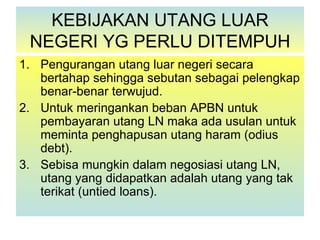 KEBIJAKAN UTANG LUAR
 NEGERI YG PERLU DITEMPUH
1. Pengurangan utang luar negeri secara
   bertahap sehingga sebutan sebagai pelengkap
   benar-benar terwujud.
2. Untuk meringankan beban APBN untuk
   pembayaran utang LN maka ada usulan untuk
   meminta penghapusan utang haram (odius
   debt).
3. Sebisa mungkin dalam negosiasi utang LN,
   utang yang didapatkan adalah utang yang tak
   terikat (untied loans).
 