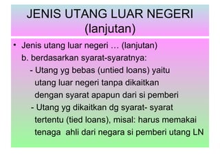 JENIS UTANG LUAR NEGERI
           (lanjutan)
• Jenis utang luar negeri … (lanjutan)
  b. berdasarkan syarat-syaratnya:
     - Utang yg bebas (untied loans) yaitu
       utang luar negeri tanpa dikaitkan
       dengan syarat apapun dari si pemberi
     - Utang yg dikaitkan dg syarat- syarat
       tertentu (tied loans), misal: harus memakai
       tenaga ahli dari negara si pemberi utang LN
 