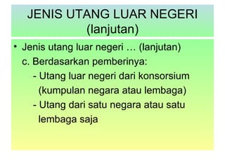 JENIS UTANG LUAR NEGERI
           (lanjutan)
• Jenis utang luar negeri … (lanjutan)
  c. Berdasarkan pemberinya:
     - Utang luar negeri dari konsorsium
       (kumpulan negara atau lembaga)
     - Utang dari satu negara atau satu
       lembaga saja
 