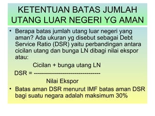 KETENTUAN BATAS JUMLAH
UTANG LUAR NEGERI YG AMAN
• Berapa batas jumlah utang luar negeri yang
  aman? Ada ukuran yg disebut sebagai Debt
  Service Ratio (DSR) yaitu perbandingan antara
  cicilan utang dan bunga LN dibagi nilai ekspor
  atau:
          Cicilan + bunga utang LN
  DSR = ---------------------------------
                Nilai Ekspor
• Batas aman DSR menurut IMF batas aman DSR
  bagi suatu negara adalah maksimum 30%
 