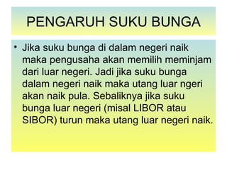 PENGARUH SUKU BUNGA
• Jika suku bunga di dalam negeri naik
  maka pengusaha akan memilih meminjam
  dari luar negeri. Jadi jika suku bunga
  dalam negeri naik maka utang luar ngeri
  akan naik pula. Sebaliknya jika suku
  bunga luar negeri (misal LIBOR atau
  SIBOR) turun maka utang luar negeri naik.
 