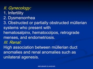 II. Gynecology:
1. Infertility
2. Dysmenorrhea
3. Obstructed or partially obstructed müllerian
systems who present with
hematosalpinx, hematocolpos, retrograde
menses, and endometriosis.
III. Renal:
High association between müllerian duct
anomalies and renal anomalies such as
unilateral agenesis.
ABOUBAKR ELNASHAR
 