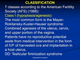 CLASSIFICATION
7 classes according to the American Fertility
Society (AFS) (1988):
Class I (hypoplasia/agenesis):
The most common form is the Mayer-
Rokitansky-Kuster-Hauser syndrome:
Combined agenesis of the uterus, cervix,
and upper portion of the vagina.
Patients have no reproductive potential
aside from medical intervention in the form
of IVF of harvested ova and implantation in
a host uterus.
DD: Testicular fiminization syndrome
ABOUBAKR ELNASHAR
 