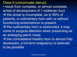 Class II (unicornuate uterus):
• result from complete, or almost complete,
arrest of development of 1 müllerian duct
•If the arrest is incomplete, as in 90% of
patients, a rudimentary horn with or without
functioning endometrium is present.
•If the rudimentary horn is obstructed, it may
come to surgical attention when presenting as
an enlarging pelvic mass.
•If the contralateral healthy horn is almost fully
developed, a full-term pregnancy is believed
to be possible
ABOUBAKR ELNASHAR
 