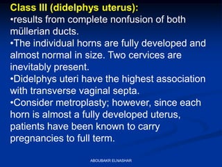 Class III (didelphys uterus):
•results from complete nonfusion of both
müllerian ducts.
•The individual horns are fully developed and
almost normal in size. Two cervices are
inevitably present.
•Didelphys uteri have the highest association
with transverse vaginal septa.
•Consider metroplasty; however, since each
horn is almost a fully developed uterus,
patients have been known to carry
pregnancies to full term.
ABOUBAKR ELNASHAR
 
