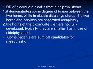 • DD of bicornuate bicollis from didelphys uterus
1.it demonstrates some degree of fusion between the
two horns, while in classic didelphys uterus, the two
horns and cervices are separated completely.
2.the horns of the bicornuate uteri are not fully
developed; typically, they are smaller than those of
didelphys uteri.
• Some patients are surgical candidates for
metroplasty.
ABOUBAKR ELNASHAR
 
