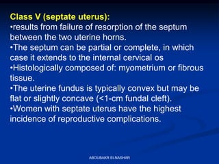 Class V (septate uterus):
•results from failure of resorption of the septum
between the two uterine horns.
•The septum can be partial or complete, in which
case it extends to the internal cervical os
•Histologically composed of: myometrium or fibrous
tissue.
•The uterine fundus is typically convex but may be
flat or slightly concave (<1-cm fundal cleft).
•Women with septate uterus have the highest
incidence of reproductive complications.
ABOUBAKR ELNASHAR
 