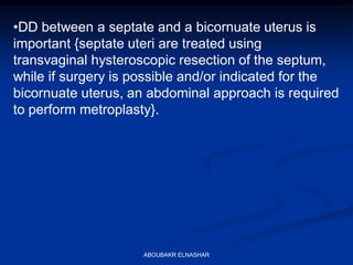 •DD between a septate and a bicornuate uterus is
important {septate uteri are treated using
transvaginal hysteroscopic resection of the septum,
while if surgery is possible and/or indicated for the
bicornuate uterus, an abdominal approach is required
to perform metroplasty}.
ABOUBAKR ELNASHAR
 