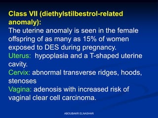 Class VII (diethylstilbestrol-related
anomaly):
The uterine anomaly is seen in the female
offspring of as many as 15% of women
exposed to DES during pregnancy.
Uterus: hypoplasia and a T-shaped uterine
cavity.
Cervix: abnormal transverse ridges, hoods,
stenoses
Vagina: adenosis with increased risk of
vaginal clear cell carcinoma.
ABOUBAKR ELNASHAR
 
