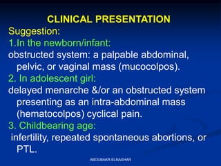 CLINICAL PRESENTATION
Suggestion:
1.In the newborn/infant:
obstructed system: a palpable abdominal,
pelvic, or vaginal mass (mucocolpos).
2. In adolescent girl:
delayed menarche &/or an obstructed system
presenting as an intra-abdominal mass
(hematocolpos) cyclical pain.
3. Childbearing age:
infertility, repeated spontaneous abortions, or
PTL.
ABOUBAKR ELNASHAR
 