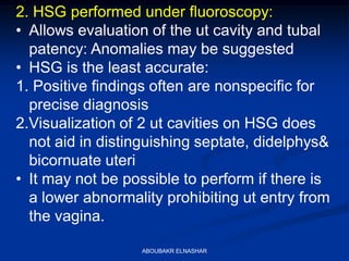 2. HSG performed under fluoroscopy:
• Allows evaluation of the ut cavity and tubal
patency: Anomalies may be suggested
• HSG is the least accurate:
1. Positive findings often are nonspecific for
precise diagnosis
2.Visualization of 2 ut cavities on HSG does
not aid in distinguishing septate, didelphys&
bicornuate uteri
• It may not be possible to perform if there is
a lower abnormality prohibiting ut entry from
the vagina.
ABOUBAKR ELNASHAR
 