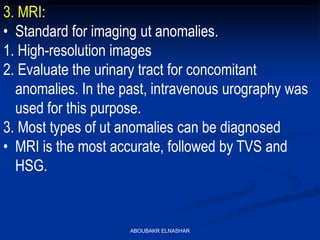 3. MRI:
• Standard for imaging ut anomalies.
1. High-resolution images
2. Evaluate the urinary tract for concomitant
anomalies. In the past, intravenous urography was
used for this purpose.
3. Most types of ut anomalies can be diagnosed
• MRI is the most accurate, followed by TVS and
HSG.
ABOUBAKR ELNASHAR
 