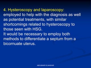 4. Hysteroscopy and laparoscopy:
employed to help with the diagnosis as well
as potential treatments, with similar
shortcomings related to hysteroscopy to
those seen with HSG.
It would be necessary to employ both
methods to differentiate a septum from a
bicornuate uterus.
ABOUBAKR ELNASHAR
 