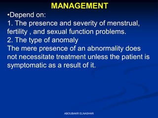 MANAGEMENT
•Depend on:
1. The presence and severity of menstrual,
fertility , and sexual function problems.
2. The type of anomaly
The mere presence of an abnormality does
not necessitate treatment unless the patient is
symptomatic as a result of it.
ABOUBAKR ELNASHAR
 