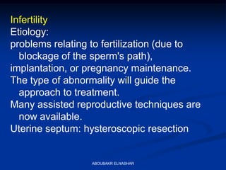 Infertility
Etiology:
problems relating to fertilization (due to
blockage of the sperm's path),
implantation, or pregnancy maintenance.
The type of abnormality will guide the
approach to treatment.
Many assisted reproductive techniques are
now available.
Uterine septum: hysteroscopic resection
ABOUBAKR ELNASHAR
 