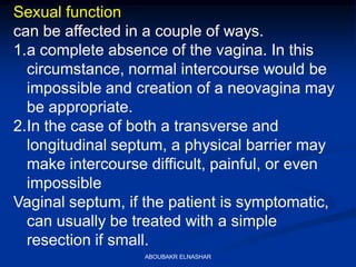 Sexual function
can be affected in a couple of ways.
1.a complete absence of the vagina. In this
circumstance, normal intercourse would be
impossible and creation of a neovagina may
be appropriate.
2.In the case of both a transverse and
longitudinal septum, a physical barrier may
make intercourse difficult, painful, or even
impossible
Vaginal septum, if the patient is symptomatic,
can usually be treated with a simple
resection if small.
ABOUBAKR ELNASHAR
 