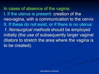In cases of absence of the vagina:
I. If the uterus is present: creation of the
neovagina, with a communication to the cervix
II. If these do not exist, or if there is no uterus:
1. Nonsurgical methods should be employed
initially (the use of subsequently larger vaginal
dilators to stretch the area where the vagina is
to be created).
ABOUBAKR ELNASHAR
 