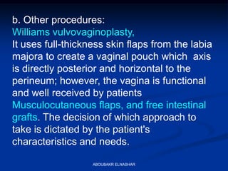 b. Other procedures:
Williams vulvovaginoplasty,
It uses full-thickness skin flaps from the labia
majora to create a vaginal pouch which axis
is directly posterior and horizontal to the
perineum; however, the vagina is functional
and well received by patients
Musculocutaneous flaps, and free intestinal
grafts. The decision of which approach to
take is dictated by the patient's
characteristics and needs.
ABOUBAKR ELNASHAR
 